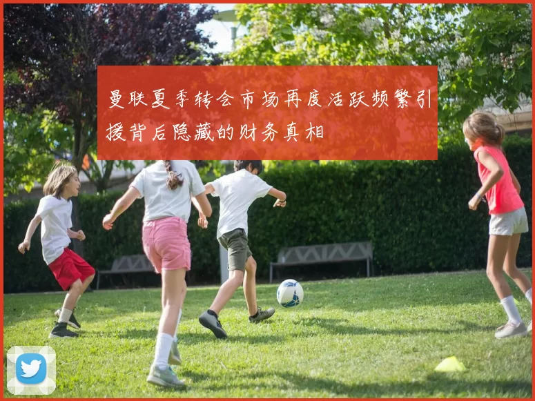 曼联夏季转会市场再度活跃频繁引援背后隐藏的财务真相